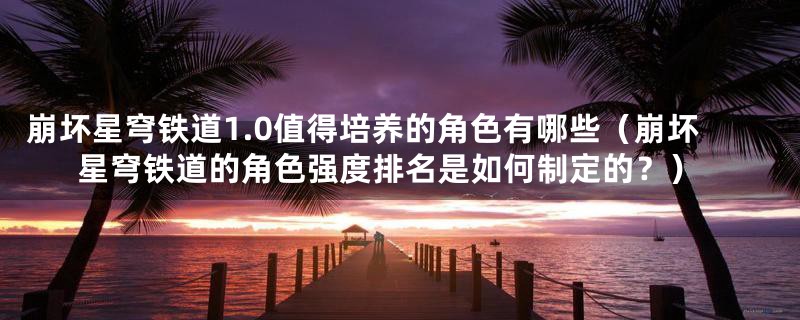 崩坏星穹铁道1.0值得培养的角色有哪些(崩坏星穹铁道的角色强度排名是如何制定的?)