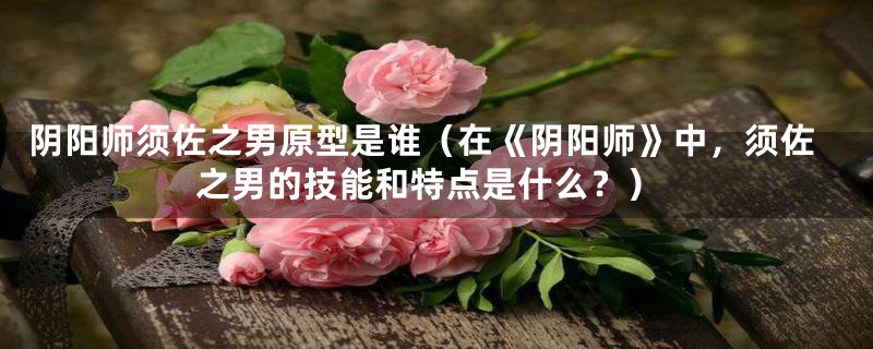 阴阳师须佐之男原型是谁(在《阴阳师》中,须佐之男的技能和特点是什么?)