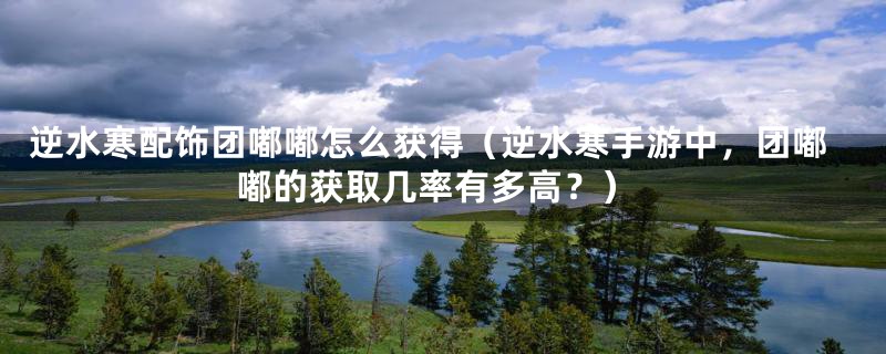 逆水寒配饰团嘟嘟怎么获得(逆水寒手游中,团嘟嘟的获取几率有多高?)