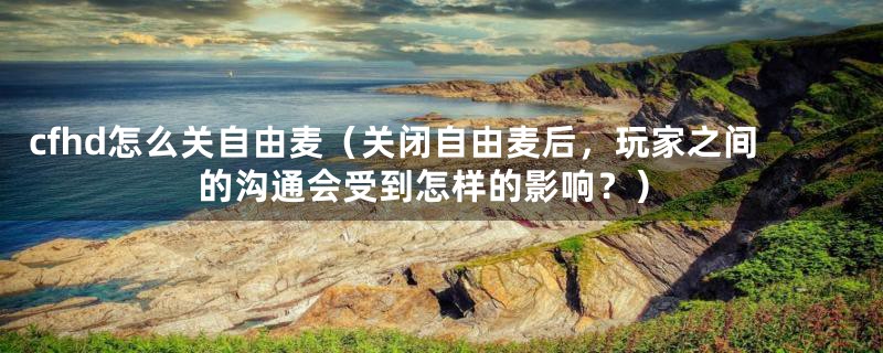 cfhd怎么关自由麦(关闭自由麦后,玩家之间的沟通会受到怎样的影响?)