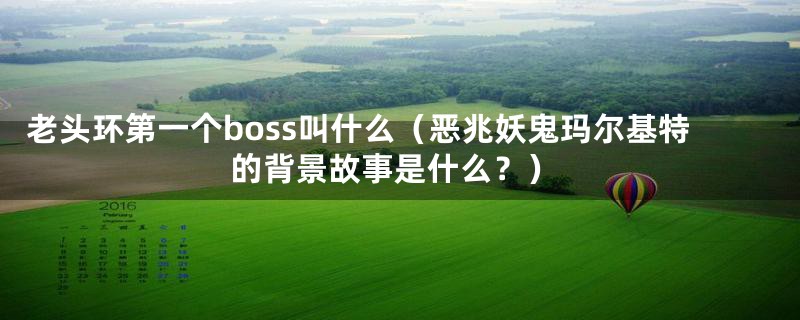 老头环第一个boss叫什么(恶兆妖鬼玛尔基特的背景故事是什么?)