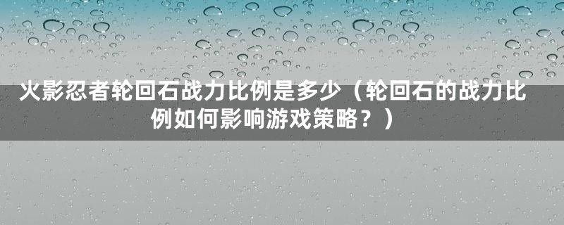 火影忍者轮回石战力比例是多少(轮回石的战力比例如何影响游戏策略?)