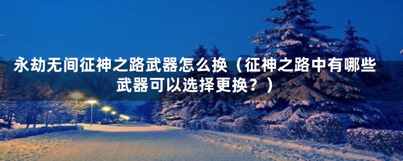 永劫无间征神之路武器怎么换(征神之路中有哪些武器可以选择更换?)