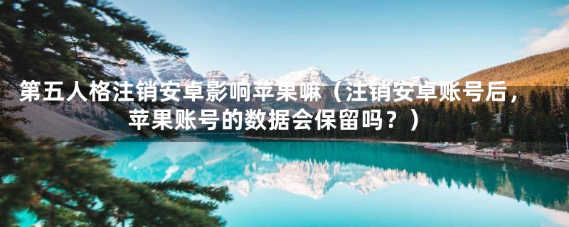 第五人格注销安卓影响苹果嘛(注销安卓账号后,苹果账号的数据会保留吗?)
