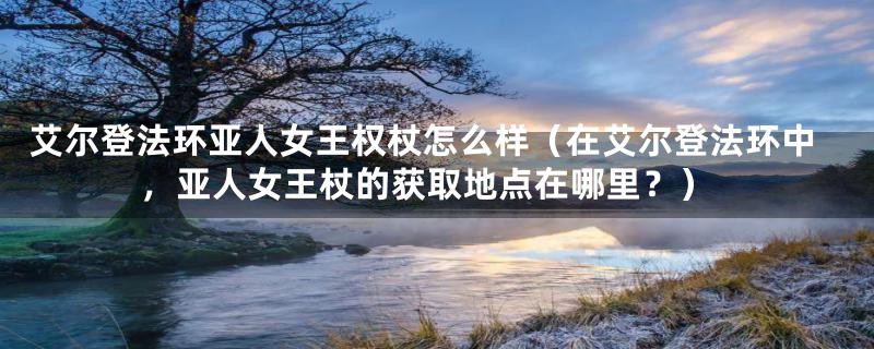 艾尔登法环亚人女王权杖怎么样(在艾尔登法环中,亚人女王杖的获取地点在哪里?)