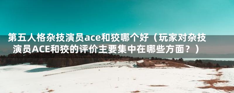 第五人格杂技演员ace和狡哪个好(玩家对杂技演员ACE和狡的评价主要集中在哪些方面?)