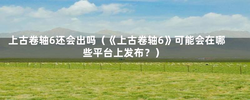 上古卷轴6还会出吗(《上古卷轴6》可能会在哪些平台上发布?)