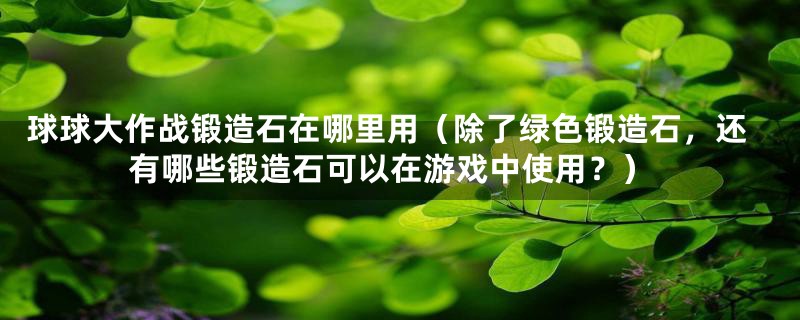 球球大作战锻造石在哪里用(除了绿色锻造石,还有哪些锻造石可以在游戏中使用?)