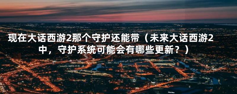 现在大话西游2那个守护还能带(未来大话西游2中,守护系统可能会有哪些更新?)