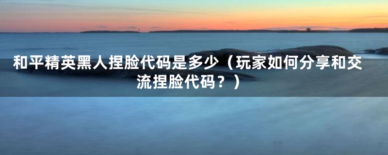 和平精英黑人捏脸代码是多少(玩家如何分享和交流捏脸代码?)