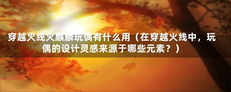 穿越火线火麒麟玩偶有什么用(在穿越火线中,玩偶的设计灵感来源于哪些元素?)