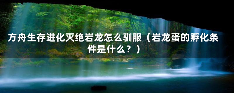 方舟生存进化灭绝岩龙怎么驯服(岩龙蛋的孵化条件是什么?)