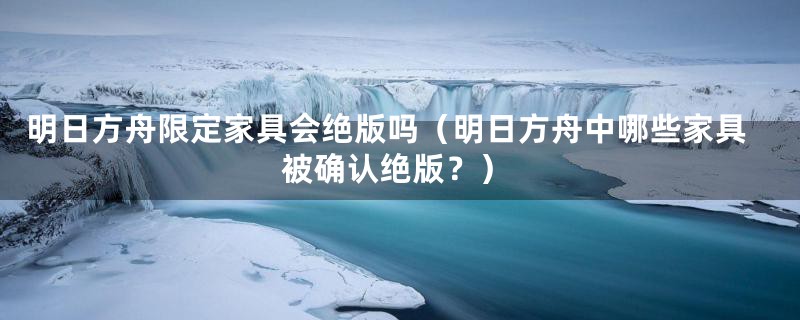明日方舟限定家具会绝版吗(明日方舟中哪些家具被确认绝版?)