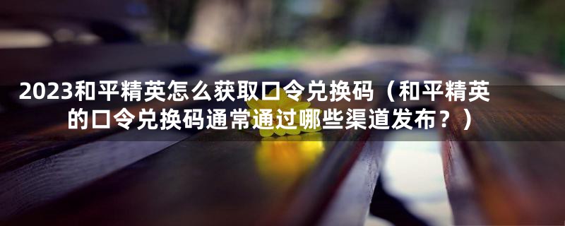 2023和平精英怎么获取口令兑换码(和平精英的口令兑换码通常通过哪些渠道发布?)