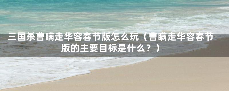 三国杀曹瞒走华容春节版怎么玩(曹瞒走华容春节版的主要目标是什么?)
