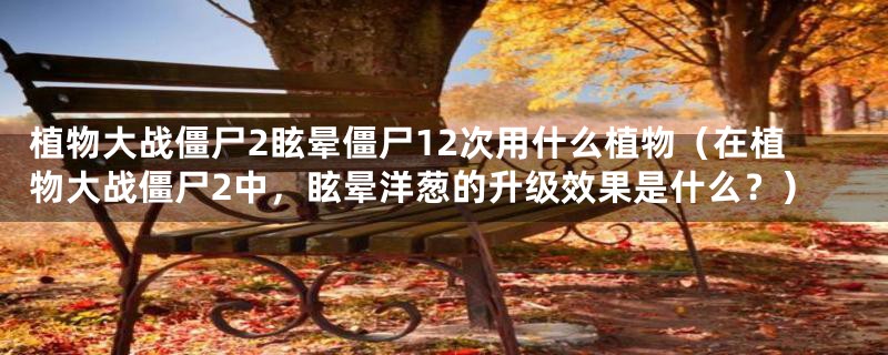 植物大战僵尸2眩晕僵尸12次用什么植物（在植物大战僵尸2中，眩晕洋葱的升级效果是什么？）