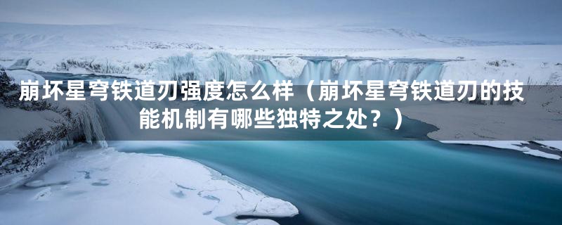 崩坏星穹铁道刃强度怎么样（崩坏星穹铁道刃的技能机制有哪些独特之处？）