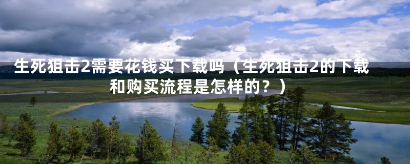生死狙击2需要花钱买下载吗（生死狙击2的下载和购买流程是怎样的？）