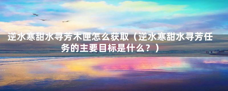 逆水寒甜水寻芳木匣怎么获取（逆水寒甜水寻芳任务的主要目标是什么？）