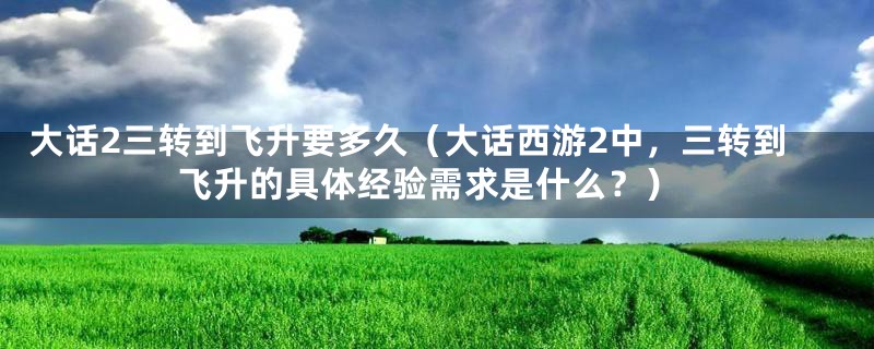 大话2三转到飞升要多久(大话西游2中,三转到飞升的具体经验需求是什么?)