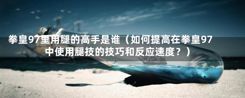 拳皇97里用腿的高手是谁(如何提高在拳皇97中使用腿技的技巧和反应速度?)
