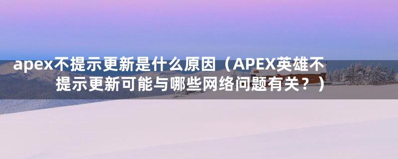apex不提示更新是什么原因(APEX英雄不提示更新可能与哪些网络问题有关?)