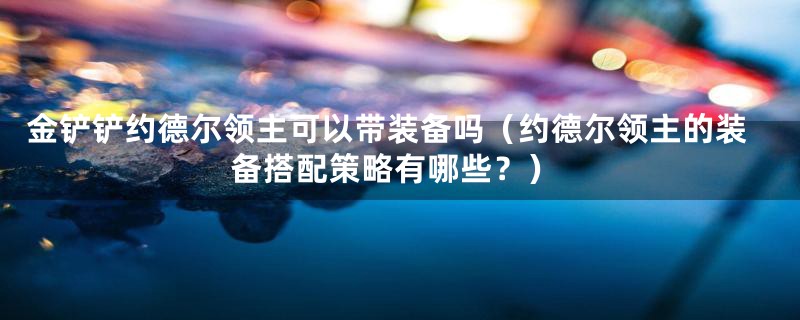 金铲铲约德尔领主可以带装备吗(约德尔领主的装备搭配策略有哪些?)