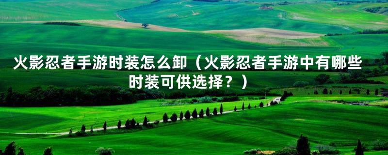 火影忍者手游时装怎么卸（火影忍者手游中有哪些时装可供选择？）