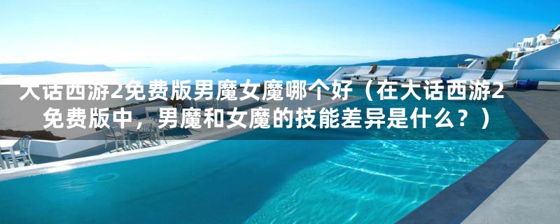 大话西游2免费版男魔女魔哪个好（在大话西游2免费版中，男魔和女魔的技能差异是什么？）