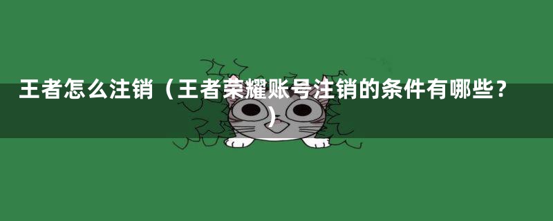 王者怎么注销（王者荣耀账号注销的条件有哪些？）
