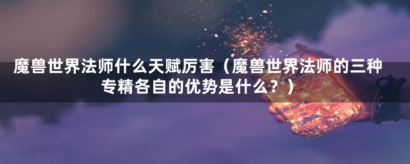 魔兽世界法师什么天赋厉害(魔兽世界法师的三种专精各自的优势是什么?)