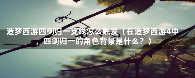 造梦西游四剑归一支线怎么触发(在造梦西游4中,四剑归一的角色背景是什么?)