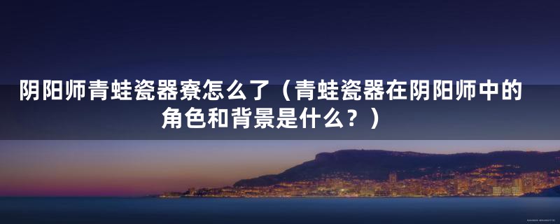 阴阳师青蛙瓷器寮怎么了(青蛙瓷器在阴阳师中的角色和背景是什么?)