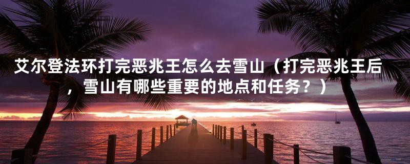 艾尔登法环打完恶兆王怎么去雪山(打完恶兆王后,雪山有哪些重要的地点和任务?)