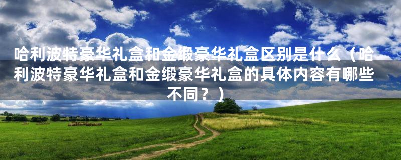 哈利波特豪华礼盒和金缎豪华礼盒区别是什么(哈利波特豪华礼盒和金缎豪华礼盒的具体内容有哪些不同?)