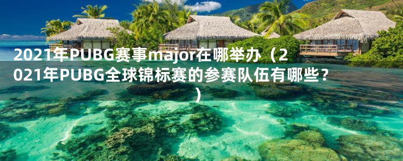 2021年PUBG赛事major在哪举办(2021年PUBG全球锦标赛的参赛队伍有哪些?)