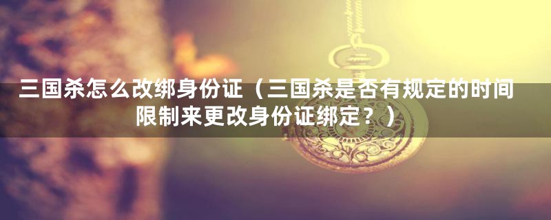 三国杀怎么改绑身份证(三国杀是否有规定的时间限制来更改身份证绑定?)