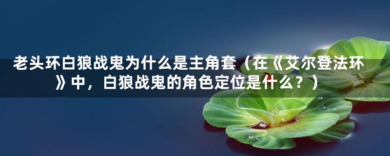 老头环白狼战鬼为什么是主角套(在《艾尔登法环》中,白狼战鬼的角色定位是什么?)