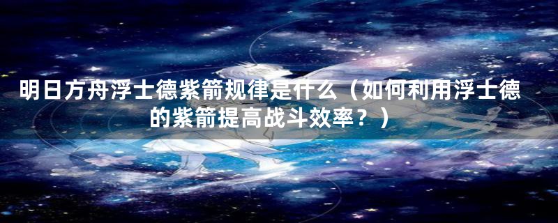 明日方舟浮士德紫箭规律是什么(如何利用浮士德的紫箭提高战斗效率?)