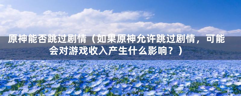 原神能否跳过剧情(如果原神允许跳过剧情,可能会对游戏收入产生什么影响?)