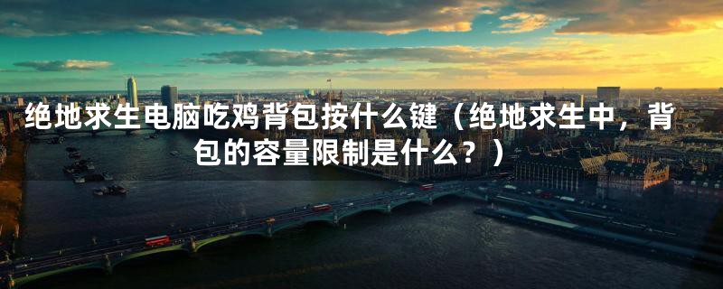 绝地求生电脑吃鸡背包按什么键(绝地求生中,背包的容量限制是什么?)