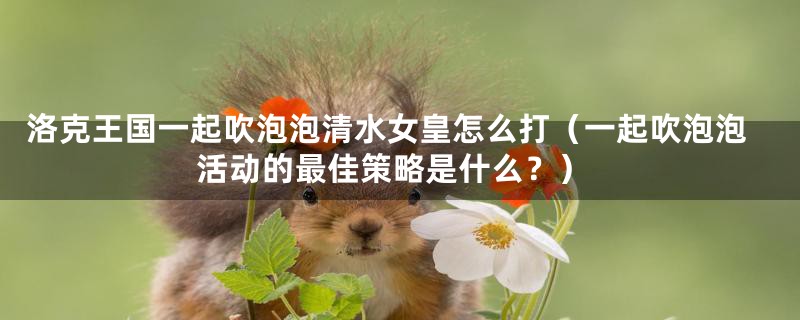 洛克王国一起吹泡泡清水女皇怎么打(一起吹泡泡活动的最佳策略是什么?)