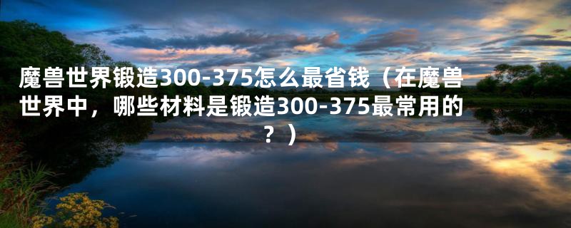 魔兽世界锻造300-375怎么最省钱(在魔兽世界中,哪些材料是锻造300-375最常用的?)