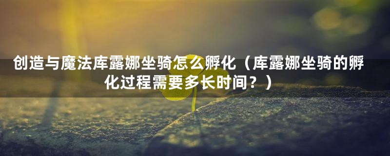 创造与魔法库露娜坐骑怎么孵化(库露娜坐骑的孵化过程需要多长时间?)