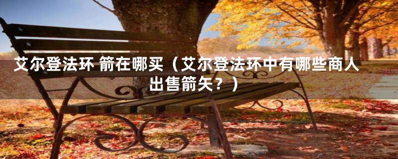 艾尔登法环 箭在哪买(艾尔登法环中有哪些商人出售箭矢?)