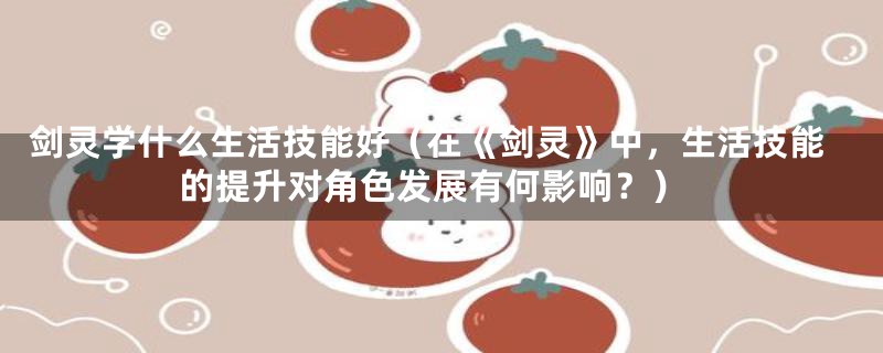 剑灵学什么生活技能好(在《剑灵》中,生活技能的提升对角色发展有何影响?)