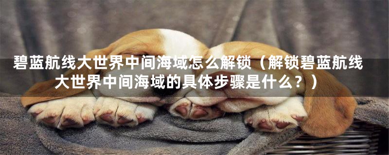 碧蓝航线大世界中间海域怎么解锁（解锁碧蓝航线大世界中间海域的具体步骤是什么？）