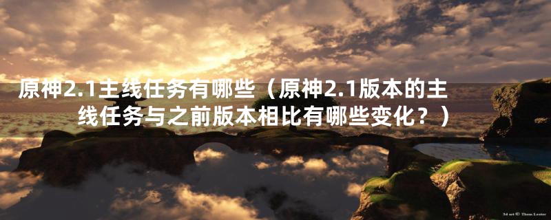 原神2.1主线任务有哪些(原神2.1版本的主线任务与之前版本相比有哪些变化?)