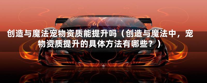 创造与魔法宠物资质能提升吗(创造与魔法中,宠物资质提升的具体方法有哪些?)