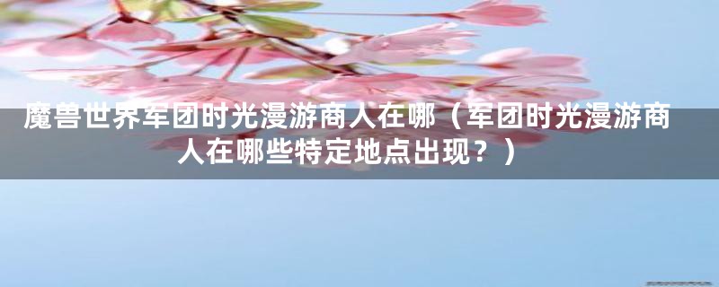 魔兽世界军团时光漫游商人在哪(军团时光漫游商人在哪些特定地点出现?)